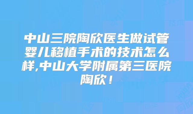 中山三院陶欣医生做试管婴儿移植手术的技术怎么样,中山大学附属第三医院陶欣！