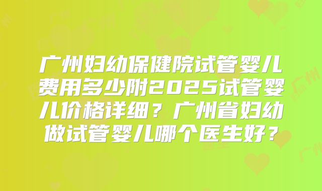 广州妇幼保健院试管婴儿费用多少附2025试管婴儿价格详细？广州省妇幼做试管婴儿哪个医生好？