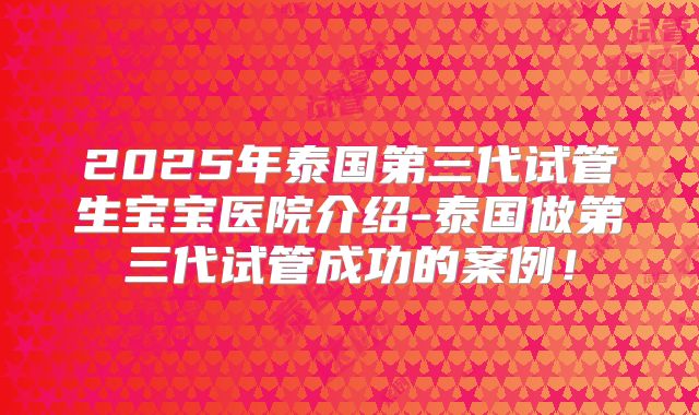 2025年泰国第三代试管生宝宝医院介绍-泰国做第三代试管成功的案例！