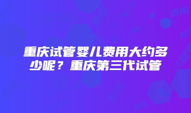 重庆试管婴儿费用大约多少呢？重庆第三代试管