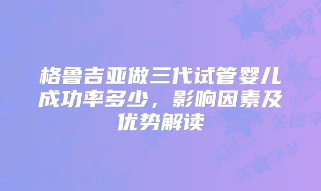 格鲁吉亚做三代试管婴儿成功率多少,影响因素及优势解读