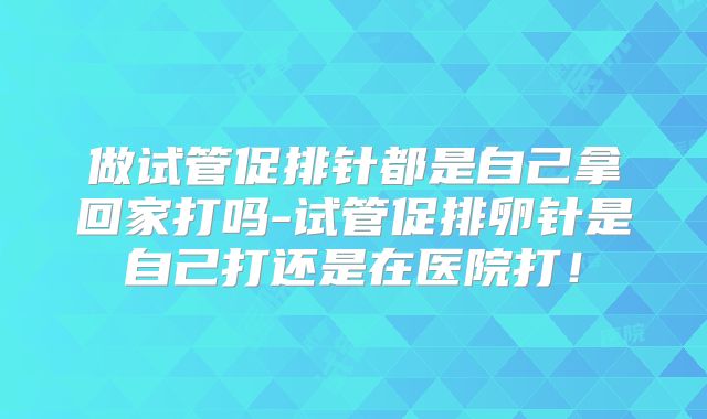 做试管促排针都是自己拿回家打吗-试管促排卵针是自己打还是在医院打！