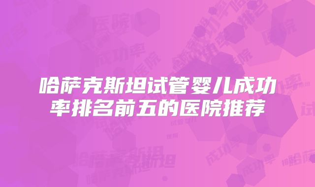 哈萨克斯坦试管婴儿成功率排名前五的医院推荐