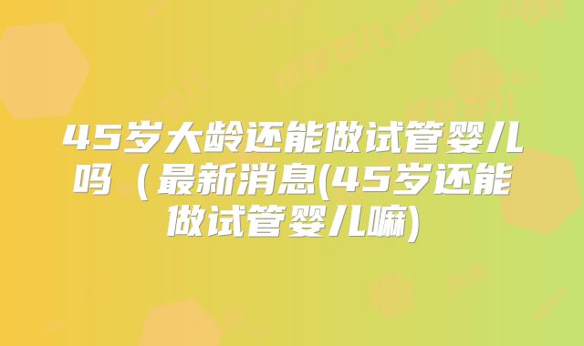 45岁大龄还能做试管婴儿吗(最新消息(45岁还能做试管婴儿嘛)