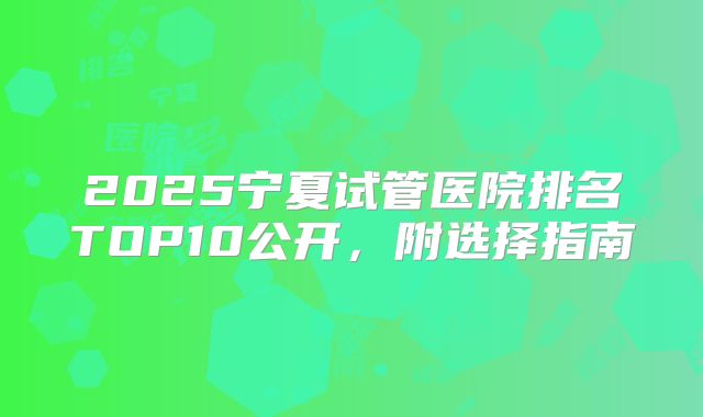 2025宁夏试管医院排名TOP10公开，附选择指南