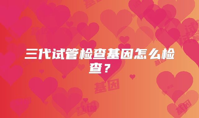 三代试管检查基因怎么检查？