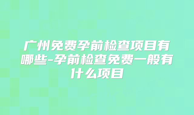 广州免费孕前检查项目有哪些-孕前检查免费一般有什么项目