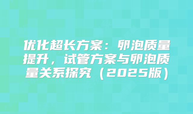 优化超长方案:卵泡质量提升,试管方案与卵泡质量关系探究(2025版)