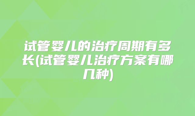 试管婴儿的治疗周期有多长(试管婴儿治疗方案有哪几种)