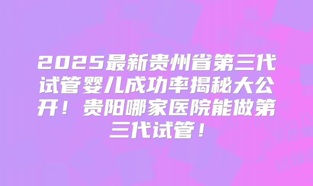 2025最新贵州省第三代试管婴儿成功率揭秘大公开！贵阳哪家医院能做第三代试管！