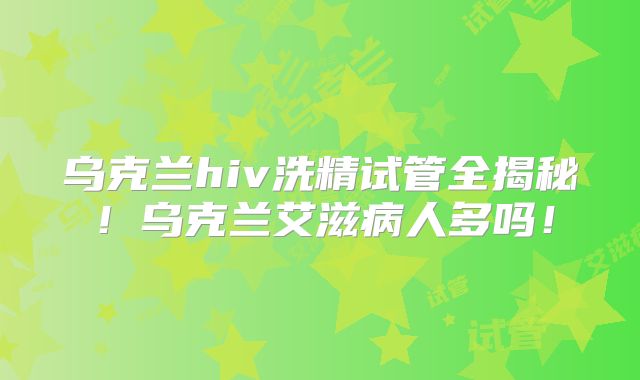 乌克兰hiv洗精试管全揭秘！乌克兰艾滋病人多吗！