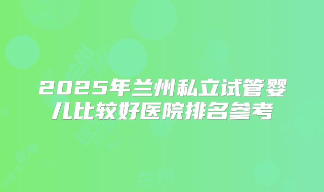 2025年兰州私立试管婴儿比较好医院排名参考