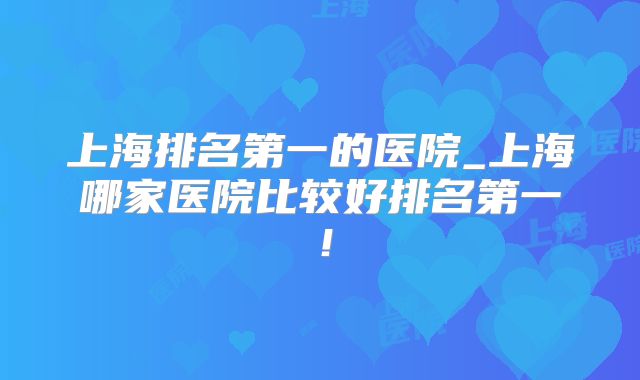 上海排名第一的医院_上海哪家医院比较好排名第一!