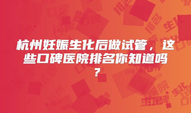 杭州妊娠生化后做试管，这些口碑医院排名你知道吗？