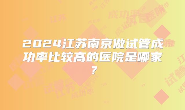 2024江苏南京做试管成功率比较高的医院是哪家？