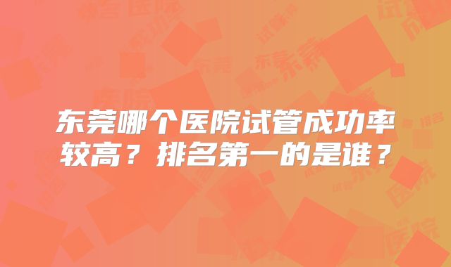 东莞哪个医院试管成功率较高?排名第一的是谁?