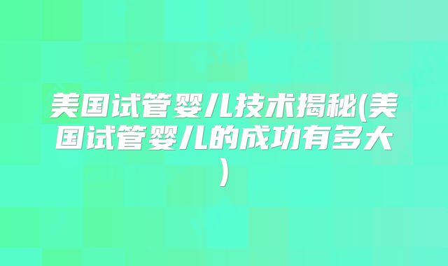 美国试管婴儿技术揭秘(美国试管婴儿的成功有多大)