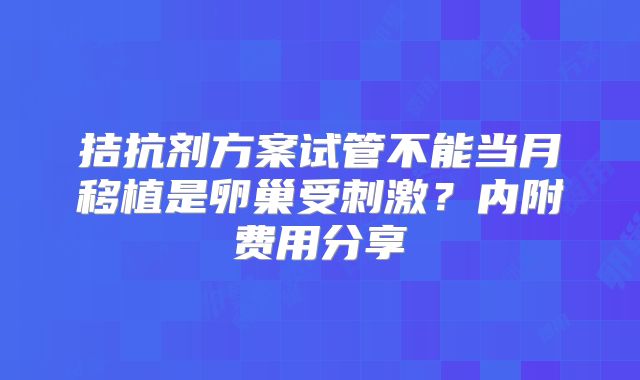 拮抗剂方案试管不能当月移植是卵巢受刺激？内附费用分享