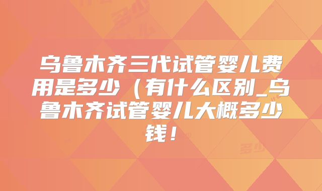 乌鲁木齐三代试管婴儿费用是多少（有什么区别_乌鲁木齐试管婴儿大概多少钱！