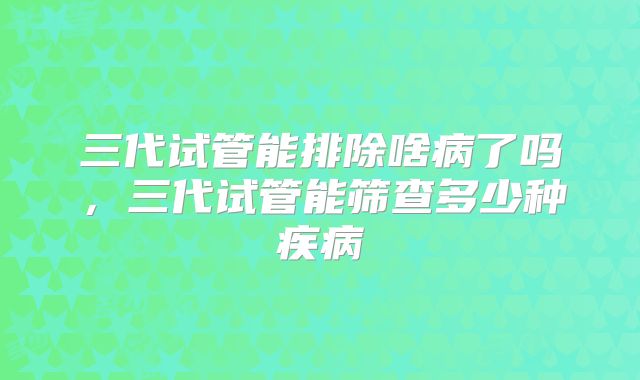 三代试管能排除啥病了吗，三代试管能筛查多少种疾病