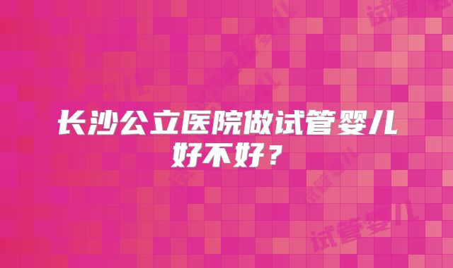 长沙公立医院做试管婴儿好不好？