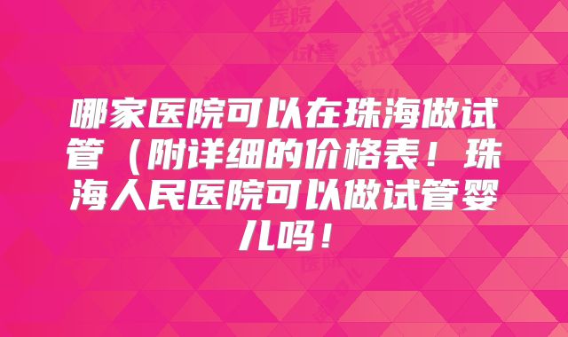哪家医院可以在珠海做试管（附详细的价格表！珠海人民医院可以做试管婴儿吗！
