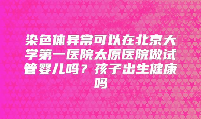 染色体异常可以在北京大学第一医院太原医院做试管婴儿吗？孩子出生健康吗
