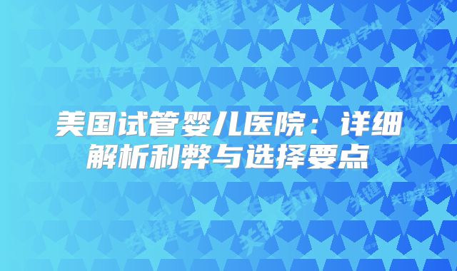 美国试管婴儿医院：详细解析利弊与选择要点