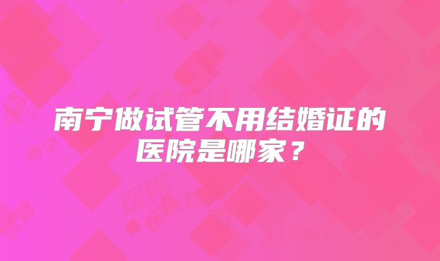 南宁做试管不用结婚证的医院是哪家？