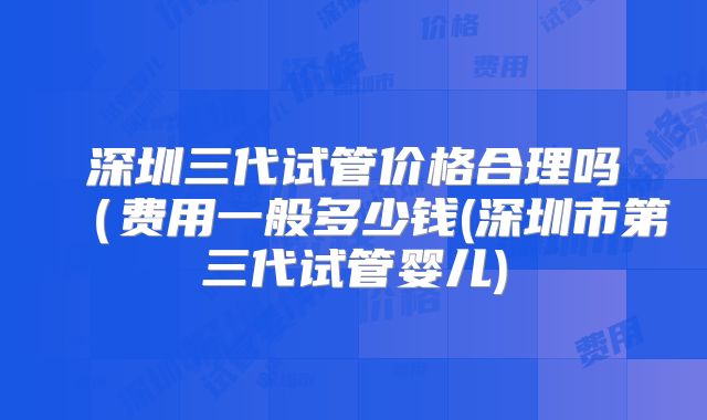 深圳三代试管价格合理吗(费用一般多少钱(深圳市第三代试管婴儿)