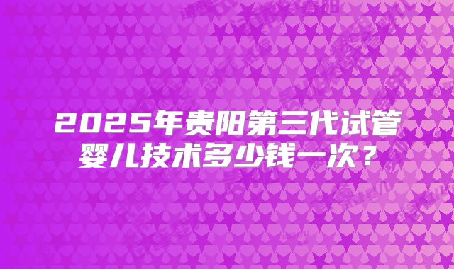2025年贵阳第三代试管婴儿技术多少钱一次？
