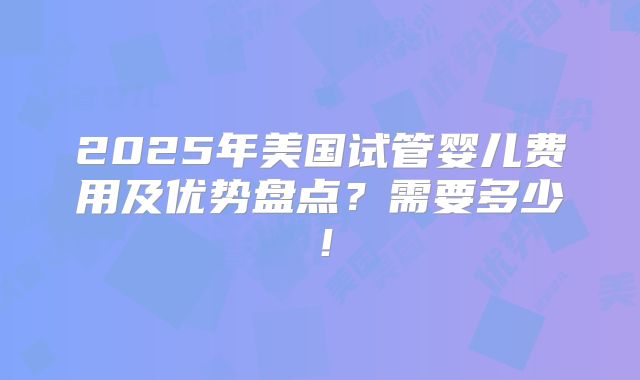 2025年美国试管婴儿费用及优势盘点?需要多少!
