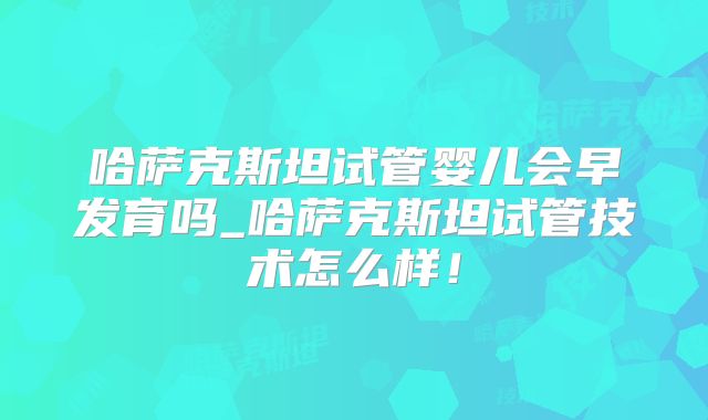 哈萨克斯坦试管婴儿会早发育吗_哈萨克斯坦试管技术怎么样！