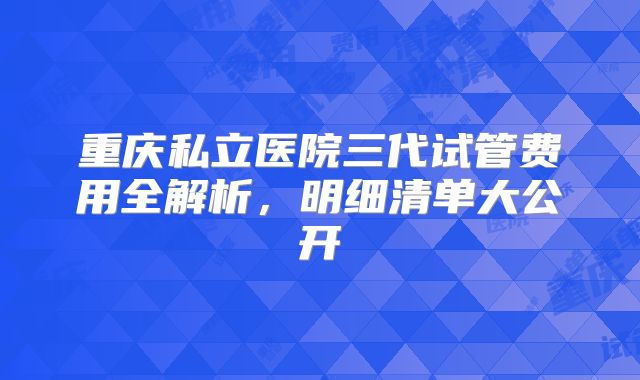 重庆私立医院三代试管费用全解析，明细清单大公开