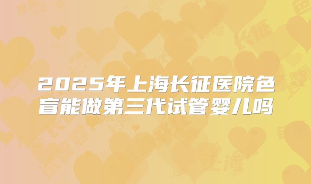 2025年上海长征医院色盲能做第三代试管婴儿吗
