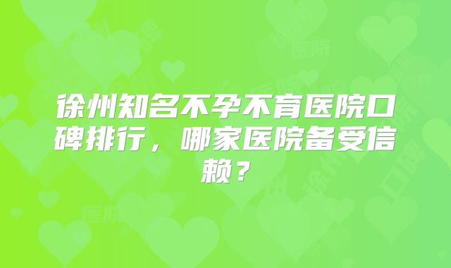 徐州知名不孕不育医院口碑排行，哪家医院备受信赖？