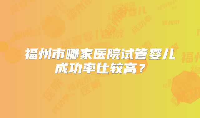 福州市哪家医院试管婴儿成功率比较高？