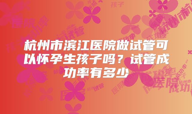 杭州市滨江医院做试管可以怀孕生孩子吗？试管成功率有多少