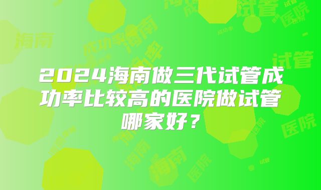 2024海南做三代试管成功率比较高的医院做试管哪家好？