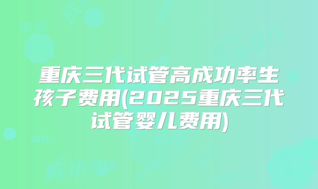 重庆三代试管高成功率生孩子费用(2025重庆三代试管婴儿费用)