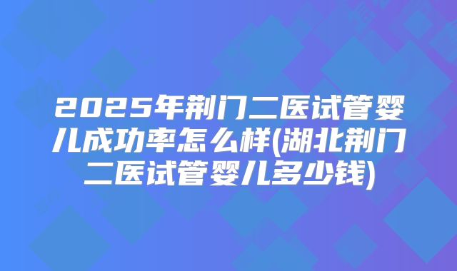 2025年荆门二医试管婴儿成功率怎么样(湖北荆门二医试管婴儿多少钱)