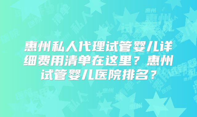 惠州私人代理试管婴儿详细费用清单在这里？惠州试管婴儿医院排名？