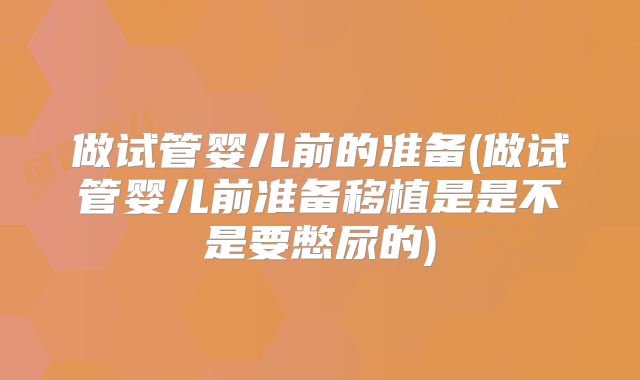 做试管婴儿前的准备(做试管婴儿前准备移植是是不是要憋尿的)