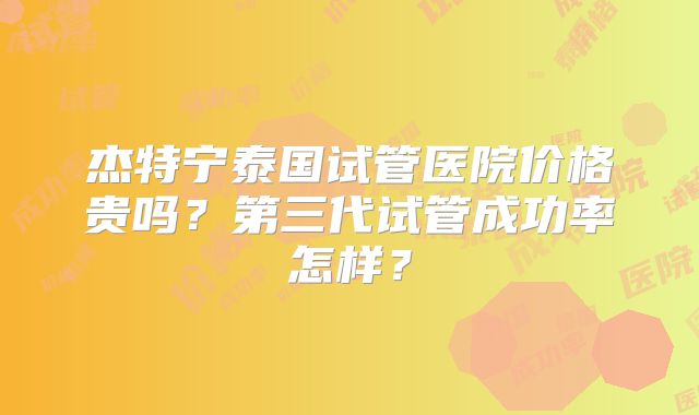 杰特宁泰国试管医院价格贵吗？第三代试管成功率怎样？