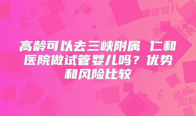高龄可以去三峡附属 仁和医院做试管婴儿吗？优势和风险比较