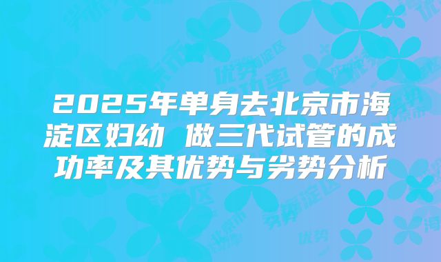 2025年单身去北京市海淀区妇幼 做三代试管的成功率及其优势与劣势分析