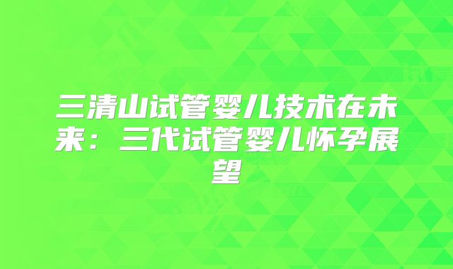 三清山试管婴儿技术在未来：三代试管婴儿怀孕展望