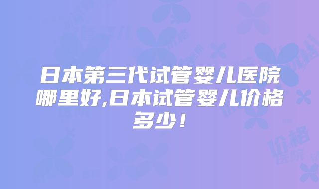 日本第三代试管婴儿医院哪里好,日本试管婴儿价格多少！