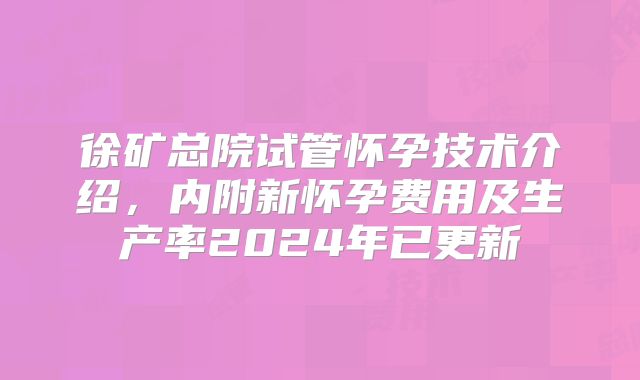 徐矿总院试管怀孕技术介绍,内附新怀孕费用及生产率2024年已更新
