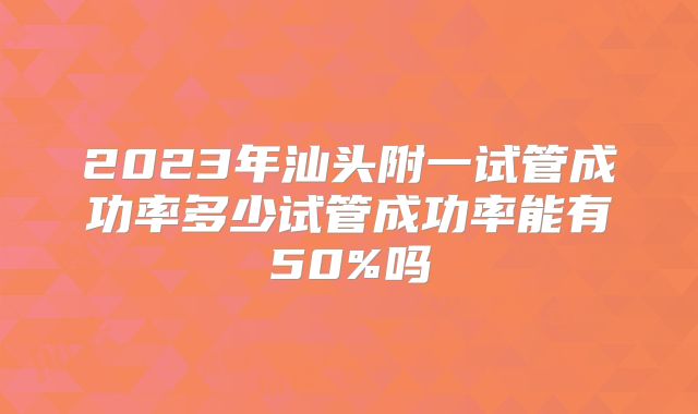 2023年汕头附一试管成功率多少试管成功率能有50%吗